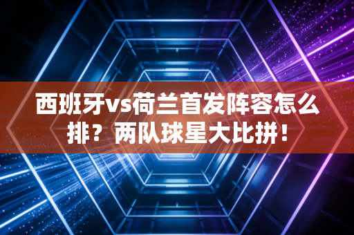 西班牙vs荷兰首发阵容怎么排?两队球星大比拼!