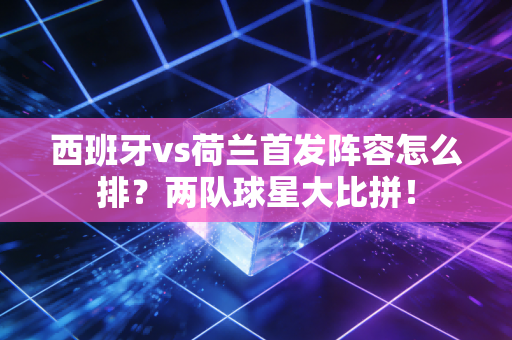 西班牙vs荷兰首发阵容怎么排?两队球星大比拼!
