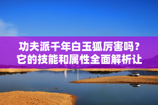 功夫派千年白玉狐厉害吗？它的技能和属性全面解析让你了解！