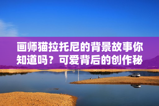 画师猫拉托尼的背景故事你知道吗?可爱背后的创作秘密!