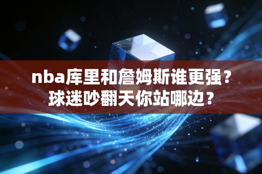 nba库里和詹姆斯谁更强？球迷吵翻天你站哪边？