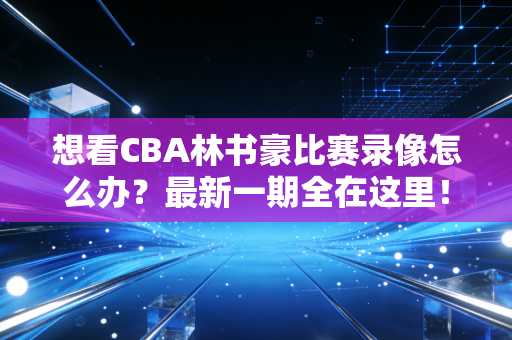 想看CBA林书豪比赛录像怎么办？最新一期全在这里！