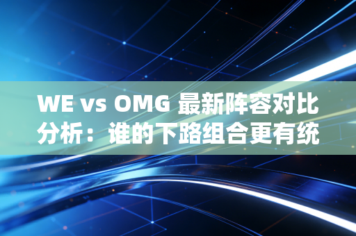 WE vs OMG 最新阵容对比分析:谁的下路组合更有统治力?