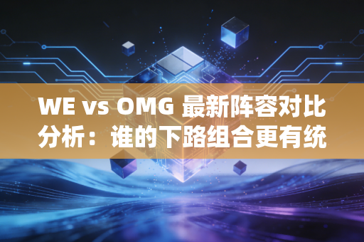 WE vs OMG 最新阵容对比分析:谁的下路组合更有统治力?