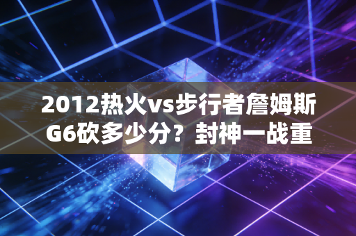 2012热火vs步行者詹姆斯G6砍多少分？封神一战重温！