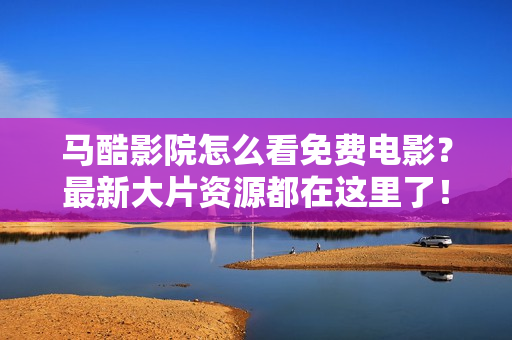 马酷影院怎么看免费电影？最新大片资源都在这里了！