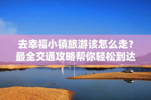 去幸福小镇旅游该怎么走？最全交通攻略帮你轻松到达