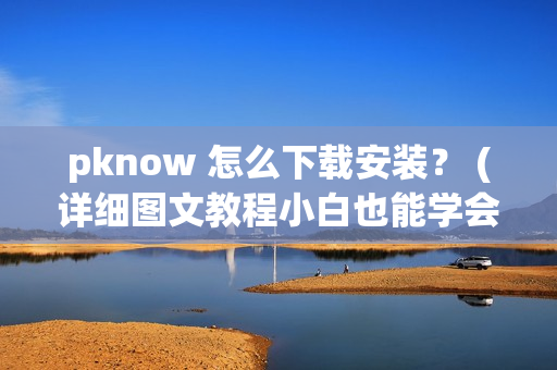 pknow 怎么下载安装？ (详细图文教程小白也能学会)