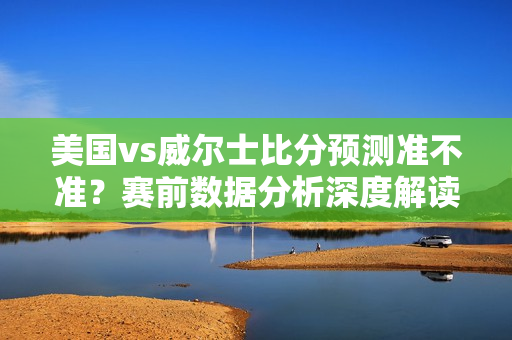 美国vs威尔士比分预测准不准？赛前数据分析深度解读！