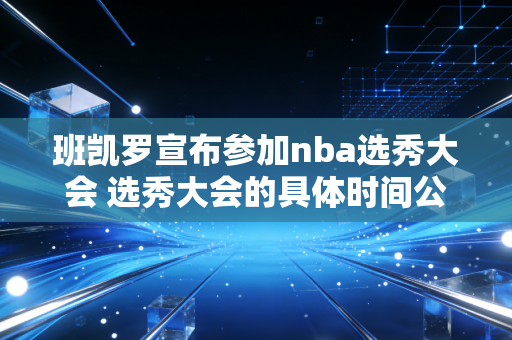 班凯罗宣布参加nba选秀大会 选秀大会的具体时间公布了吗？
