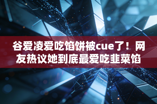 谷爱凌爱吃馅饼被cue了！网友热议她到底最爱吃韭菜馅还是肉馅？