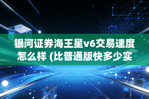 银河证券海王星v6交易速度怎么样 (比普通版快多少实测数据告诉你)