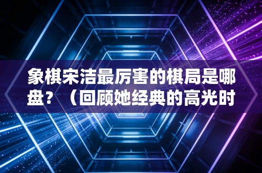 象棋宋洁最厉害的棋局是哪盘？（回顾她经典的高光时刻）