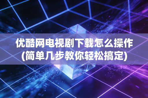 优酷网电视剧下载怎么操作(简单几步教你轻松搞定)