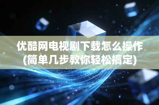 优酷网电视剧下载怎么操作(简单几步教你轻松搞定)