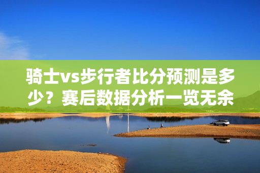 骑士vs步行者比分预测是多少？赛后数据分析一览无余！