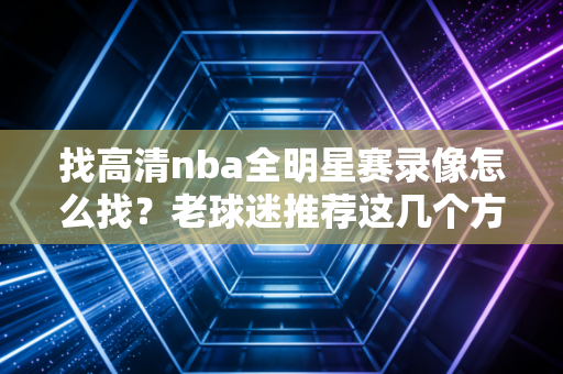 找高清nba全明星赛录像怎么找？老球迷推荐这几个方法！