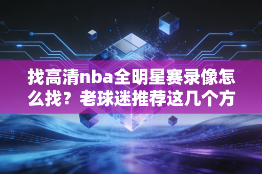 找高清nba全明星赛录像怎么找？老球迷推荐这几个方法！