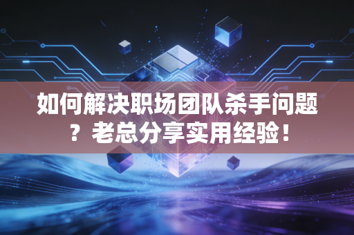 如何解决职场团队杀手问题？老总分享实用经验！