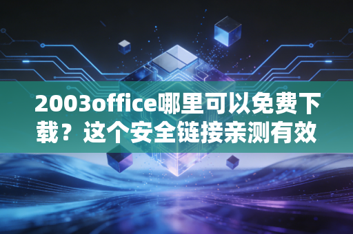 2003office哪里可以免费下载？这个安全链接亲测有效！