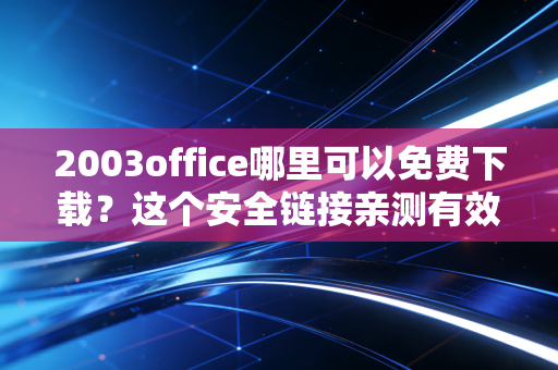 2003office哪里可以免费下载？这个安全链接亲测有效！