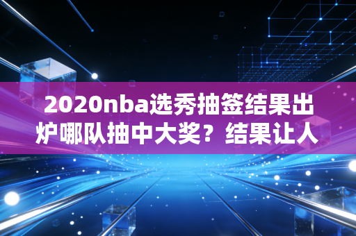 2020nba选秀抽签结果出炉哪队抽中大奖？结果让人意外！
