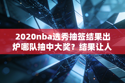 2020nba选秀抽签结果出炉哪队抽中大奖？结果让人意外！