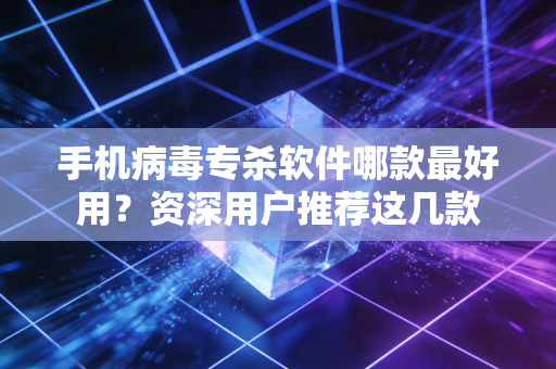 手机病毒专杀软件哪款最好用？资深用户推荐这几款