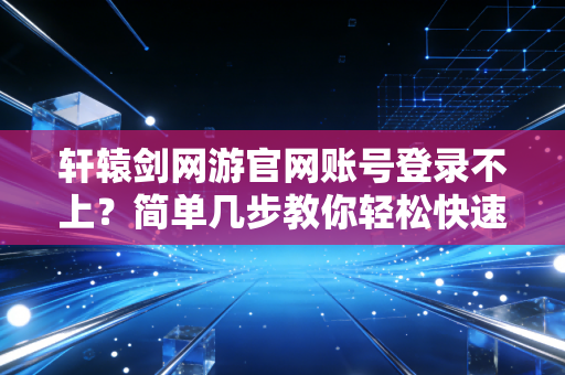 轩辕剑网游官网账号登录不上？简单几步教你轻松快速解决！