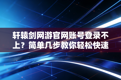 轩辕剑网游官网账号登录不上？简单几步教你轻松快速解决！
