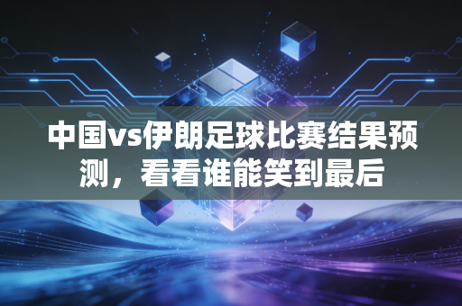 中国vs伊朗足球比赛结果预测，看看谁能笑到最后