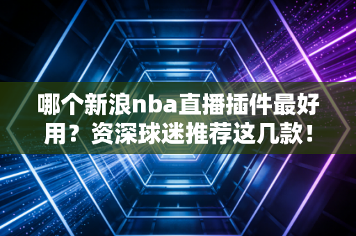 哪个新浪nba直播插件最好用？资深球迷推荐这几款！