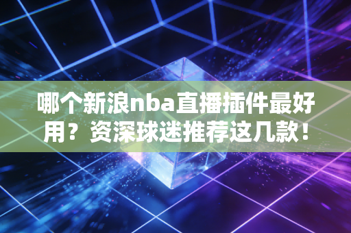 哪个新浪nba直播插件最好用？资深球迷推荐这几款！