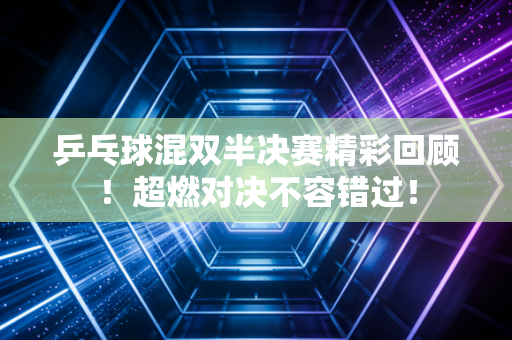 乒乓球混双半决赛精彩回顾！超燃对决不容错过！