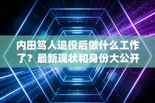 内田笃人退役后做什么工作了？最新现状和身份大公开！