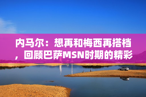 内马尔：想再和梅西再搭档，回顾巴萨MSN时期的精彩瞬间！这次能实现吗？