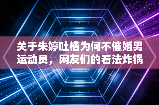 关于朱婷吐槽为何不催婚男运动员,网友们的看法炸锅了!