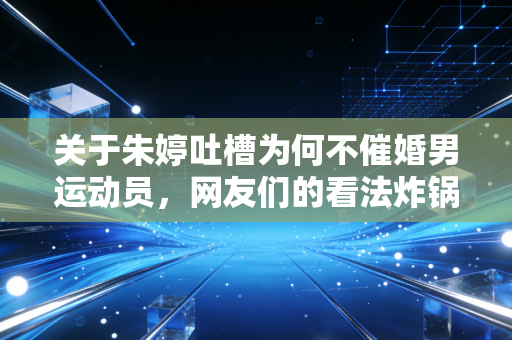 关于朱婷吐槽为何不催婚男运动员,网友们的看法炸锅了!
