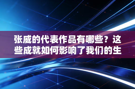 张威的代表作品有哪些？这些成就如何影响了我们的生活？