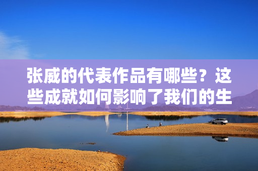 张威的代表作品有哪些？这些成就如何影响了我们的生活？
