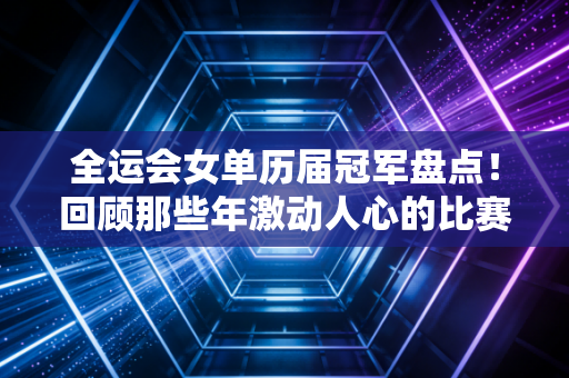 全运会女单历届冠军盘点！回顾那些年激动人心的比赛集锦！