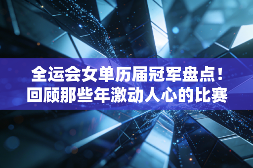 全运会女单历届冠军盘点！回顾那些年激动人心的比赛集锦！