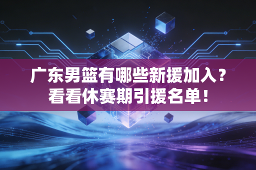 广东男篮有哪些新援加入？看看休赛期引援名单！