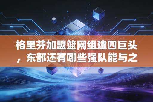 格里芬加盟篮网组建四巨头，东部还有哪些强队能与之一较高下