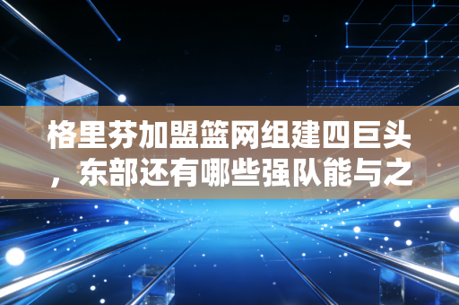 格里芬加盟篮网组建四巨头，东部还有哪些强队能与之一较高下