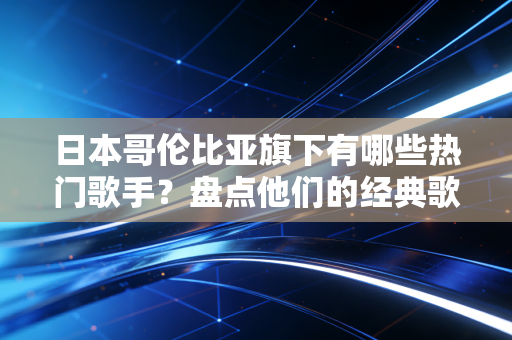 日本哥伦比亚旗下有哪些热门歌手？盘点他们的经典歌曲！