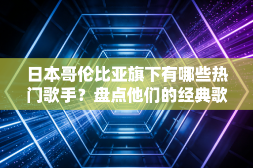 日本哥伦比亚旗下有哪些热门歌手？盘点他们的经典歌曲！