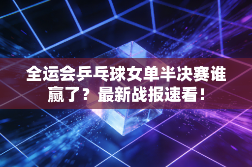 全运会乒乓球女单半决赛谁赢了？最新战报速看！