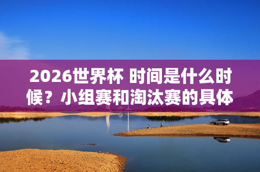 2026世界杯 时间是什么时候？小组赛和淘汰赛的具体赛程安排是怎样的？