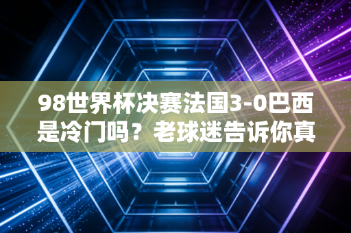 98世界杯决赛法国3-0巴西是冷门吗？老球迷告诉你真相！